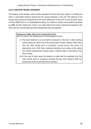 Building Services | Project 1: Case Study of Building Services in a Public Building
6.4.2.1 ESCAPE TRAVEL DISTANCE
The distance of the escape route is strictly regulated to ensure that every space in a building are
within a reasonable distance towards the fire escape staircase or the exit. The distance of the
escape route should be measured from the most furthest part of the room to any exit point. Since
the New PAM Centre is an unsprinklered building, the maximum escape travel distance permitted
by UBBL are 45m. Dead ends, which in our cases refers to the rooms, should be at maximum 15m
which are all in the permitted boundary following the plan arrangement.
Reference to UBBL 1984 (as at 1st November 2013):
Part VII, Clause 165. Measurement of travel distance to exits.
(1) The travel distance to an exit shall be measured on the floor or other walking
surface along the centre line of the natural path of travel, starting 0.300 metre
from the most remote point of occupancy, curving around any corner or
obstructions with 0.300 metre clearance therefrom and ending at the storey
exit. Where measurement includes stairs, it shall be taken in the plane of the
trend noising.
(2) In the case of open areas the distance to exits shall be measured from the
most remote point of occupancy provided that the direct distance shall not
exceed two-thirds the permitted travel distance.
The New PAM Centre 46
 