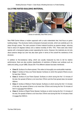 Building Services | Project 1: Case Study of Building Services in a Public Building
6.4.3 FIRE RATED BUILDING MATERIAL
( Sense of materiality; New PAM Centre )
New PAM Centre follows a modern approach with a rustic materialistic feel, that focus on green
building design. The structures mainly composed of precast concrete, which are carefully put in its
place through cranes. The main purpose of these material functions as passive design, reducing
heat to about 24 degrees Celsius and a relative humidity of 55%- 70%. There were also indoor
spaces with a transparent glass screen separating the rooms. However, the materials are not only
about passive design but care has also been given in terms of the overall fire resistance of the
structure.
In addition to fire-resistance rating, which are usually measured by time to tell its relative
performance, there are also another classification of restriction of flames over surfaces such as
walls and ceiling, as per UBBL Clause 204. Five different classes has been mentioned:
● Class O. Surface of no flame spread. This refers to thoroughly non-combustible materials.
● Class 1. Surface of Very Low Flame Spread. Surfaces on which the spread of flame occurs
for less than 150mm.
● Class 2. Surface of Low Flame Spread. Surfaces on which during the first 1.5 minutes of
the test, the spread of flame is not more than 375mm and the final spread does not exceed
450mm.
● Class 3. Surface of Medium Flame Spread. Surfaces on which during the first 1.5 minutes
of the test, the spread of flame is not more than 375mm and during the first 10 minutes of
test it is not more than 825mm.
● Class 4. Surface of Rapid Flame Spread. Surfaces on which during the first 1.5 minutes of
the test, the spread of flame is not more than 375mm and during the first 10 minutes of test
it is more than 825mm.
The New PAM Centre 47
 