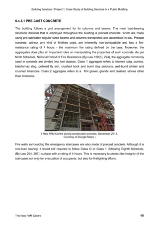 Building Services | Project 1: Case Study of Building Services in a Public Building
6.4.3.1 PRE-CAST CONCRETE
The building follows a grid arrangement for its columns and beams. The main load-bearing
structural material that is employed throughout the building is precast concrete, which are made
using pre-fabricated regular sized beams and columns transported and assembled in-situ. Precast
concrete, without any kind of finishes used, are inherently non-combustible and has a fire-
resistance rating of 4 hours - the maximum fire rating defined by the laws. Moreover, the
aggregates does play an important roles on manipulating the properties of such concrete. As per
Ninth Schedule, Notional Period of Fire Resistance (By-Law 158(3), 224), the aggregate commonly
used in concrete are divided into two classes. Class 1 aggregate refers to foamed slag, pumice,
blastfurnac slag, pelleted fly ash, crushed brick and burnt clay products, well-burnt clinker and
crushed limestone. Class 2 aggregate refers to a flint gravel, granite and crushed stones other
than limestone.
 
( New PAM Centre during construction process, December 2015.
Courtesy of Google Maps )
Fire walls surrounding the emergency staircases are also made of precast concrete. Although it is
non-load bearing, it would still required to follow Class O or Class 1 (following Eighth Schedule,
(By-Law 204, 206)) surface with a rating of 4 hours. This is necessary to protect the integrity of the
staircases not only for evacuation of occupants, but also for firefighting efforts.
The New PAM Centre 48
 
