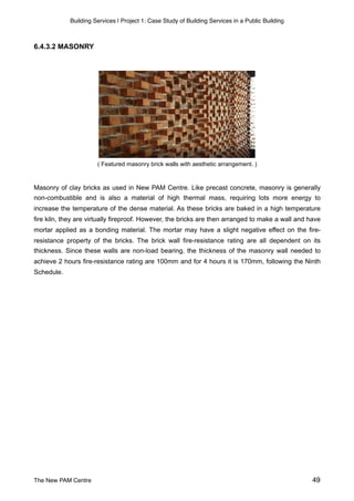 Building Services | Project 1: Case Study of Building Services in a Public Building
6.4.3.2 MASONRY
( Featured masonry brick walls with aesthetic arrangement. )
Masonry of clay bricks as used in New PAM Centre. Like precast concrete, masonry is generally
non-combustible and is also a material of high thermal mass, requiring lots more energy to
increase the temperature of the dense material. As these bricks are baked in a high temperature
fire kiln, they are virtually fireproof. However, the bricks are then arranged to make a wall and have
mortar applied as a bonding material. The mortar may have a slight negative effect on the fire-
resistance property of the bricks. The brick wall fire-resistance rating are all dependent on its
thickness. Since these walls are non-load bearing, the thickness of the masonry wall needed to
achieve 2 hours fire-resistance rating are 100mm and for 4 hours it is 170mm, following the Ninth
Schedule.
The New PAM Centre 49
 