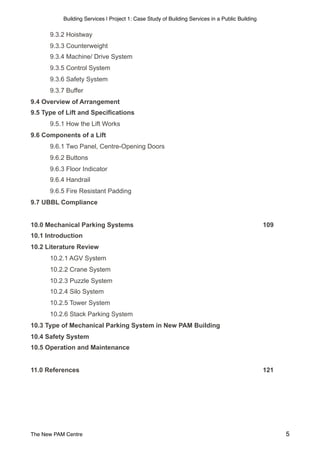 Building Services | Project 1: Case Study of Building Services in a Public Building
9.3.2 Hoistway
9.3.3 Counterweight
9.3.4 Machine/ Drive System
9.3.5 Control System
9.3.6 Safety System
9.3.7 Buffer
9.4 Overview of Arrangement
9.5 Type of Lift and Specifications
9.5.1 How the Lift Works
9.6 Components of a Lift
9.6.1 Two Panel, Centre-Opening Doors
9.6.2 Buttons
9.6.3 Floor Indicator
9.6.4 Handrail
9.6.5 Fire Resistant Padding
9.7 UBBL Compliance
10.0 Mechanical Parking Systems 109
10.1 Introduction
10.2 Literature Review
10.2.1 AGV System
10.2.2 Crane System
10.2.3 Puzzle System
10.2.4 Silo System
10.2.5 Tower System
10.2.6 Stack Parking System
10.3 Type of Mechanical Parking System in New PAM Building
10.4 Safety System
10.5 Operation and Maintenance
11.0 References 121
The New PAM Centre 5
 