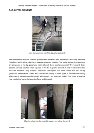 Building Services | Project 1: Case Study of Building Services in a Public Building
6.4.3.3 STEEL ELEMENTS
( Main staircase made out of hot-dip galvanized steel. )
New PAM Centre features different types of steel elements, such as the minor structural members
(H-column and bracing), stairs and services pipes and conduits. The stairs and services elements
are composed of hot-dip galvanized steel. Although these steel are generally fire-resistant, it can
become severely weaken when exposed to fire for a specific amount of time by which the steel
structural elements may collapse. Therefore, assumption has been made that the hot-dip
galvanized steel may be coated with intumescent coating or other types of fire-retardant coating
which rapidly expand when in contact with flame for an extended period. This forms a very low
heat conductive barrier between the flame and the steel.
(Steel structural members, used to support non-critical element. )
The New PAM Centre 50
 