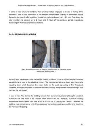 Building Services | Project 1: Case Study of Building Services in a Public Building
In terms of steel structural members, there are two method employed as means of making it fire-
resistance. First is the application of intumescent fire-retardant coating as mentioned above.
Second is the use of solid protection through concrete not leaner than 1:2:4 mix. This allows the
steel members to achieve up to 2 hours and 4 hours of fire-resistance period respectively,
depending on thickness of protection material.
6.4.3.4 ALUMINIUM CLADDING
( Black Aluminium cladding on the right side functions as a shading device
against the radiation heat. )
Recently, with tragedies such as the Grenfell Towers in London (June 2017) that engulfed in flames
so quickly is all due to the cladding system. The cladding contains an inner layer flammable
insulating layer which becomes the major factor in the quick spreading of fire throughout.
Therefore, it is highly important to consider about the cladding and prevent it from becoming a tools
that help the fire spread.
In case of New PAM Centre, the cladding is made from aluminium due to its lightweight. Like steel,
aluminium will lose most of its strength when exposed to fire. However, aluminium working
temperature is much lower than steel which is around 200 to 250 degrees Celsius. Therefore, the
cladding must contain some kind of fire-resistance elements or coating embedded onto it such as
the intumescent coating.
The New PAM Centre 51
 