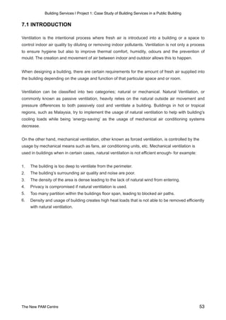 Building Services | Project 1: Case Study of Building Services in a Public Building
7.1 INTRODUCTION
Ventilation is the intentional process where fresh air is introduced into a building or a space to
control indoor air quality by diluting or removing indoor pollutants. Ventilation is not only a process
to ensure hygiene but also to improve thermal comfort, humidity, odours and the prevention of
mould. The creation and movement of air between indoor and outdoor allows this to happen.
When designing a building, there are certain requirements for the amount of fresh air supplied into
the building depending on the usage and function of that particular space and or room.
Ventilation can be classified into two categories; natural or mechanical. Natural Ventilation, or
commonly known as passive ventilation, heavily relies on the natural outside air movement and
pressure differences to both passively cool and ventilate a building. Buildings in hot or tropical
regions, such as Malaysia, try to implement the usage of natural ventilation to help with building's
cooling loads while being ‘energy-saving’ as the usage of mechanical air conditioning systems
decrease.
On the other hand, mechanical ventilation, other known as forced ventilation, is controlled by the
usage by mechanical means such as fans, air conditioning units, etc. Mechanical ventilation is
used in buildings when in certain cases, natural ventilation is not efficient enough- for example:
1. The building is too deep to ventilate from the perimeter.
2. The building’s surrounding air quality and noise are poor.
3. The density of the area is dense leading to the lack of natural wind from entering.
4. Privacy is compromised if natural ventilation is used.
5. Too many partition within the buildings floor span, leading to blocked air paths.
6. Density and usage of building creates high heat loads that is not able to be removed efficiently
with natural ventilation.
The New PAM Centre 53
 