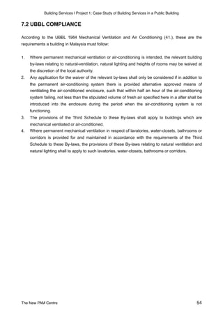 Building Services | Project 1: Case Study of Building Services in a Public Building
7.2 UBBL COMPLIANCE
According to the UBBL 1984 Mechanical Ventilation and Air Conditioning (41.), these are the
requirements a building in Malaysia must follow:
1. Where permanent mechanical ventilation or air-conditioning is intended, the relevant building
by-laws relating to natural-ventilation, natural lighting and heights of rooms may be waived at
the discretion of the local authority.
2. Any application for the waiver of the relevant by-laws shall only be considered if in addition to
the permanent air-conditioning system there is provided alternative approved means of
ventilating the air-conditioned enclosure, such that within half an hour of the air-conditioning
system failing, not less than the stipulated volume of fresh air specified here in a after shall be
introduced into the enclosure during the period when the air-conditioning system is not
functioning.
3. The provisions of the Third Schedule to these By-laws shall apply to buildings which are
mechanical ventilated or air-conditioned.
4. Where permanent mechanical ventilation in respect of lavatories, water-closets, bathrooms or
corridors is provided for and maintained in accordance with the requirements of the Third
Schedule to these By-laws, the provisions of these By-laws relating to natural ventilation and
natural lighting shall to apply to such lavatories, water-closets, bathrooms or corridors.  
The New PAM Centre 54
 