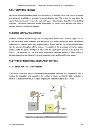 Building Services | Project 1: Case Study of Building Services in a Public Building
7.3 LITERATURE REVIEW
Mechanical ventilation systems allow fresh air using ducts and fans rather than relying on natural
airflow through small holes in a building’s roof, windows or wall. The system not only allows the
input of fresh air, however removes the stale air trapped indoor, keeping distant from ‘sick building’
syndrome. Mechanical Ventilation allows homeowners to breath easier knowing that there is
constant distribution of clean air indoors.
7.3.1 BASIC VENTILATION SYSTEMS
The basic ventilation system mainly have two components; the fan and a makeup supply. The fan
is used to remove stale, unwanted and polluted air from inside the building whilst the makeup
supply restores fresh air supply back into the building. The air taken by the makeup supply is taken
from the exterior atmosphere of the building. The suction of the air created by the fan creates
pressure within the space, forcing air to travel form the supply point (exterior) to the pickup point
(interior). The extractor fan, the most basic mechanical ventilation system, is found mainly in
domestic bathrooms and kitchens to remove unwanted smells and fumes from the space.
7.3.2 TYPES OF MECHANICAL VENTILATION SYSTEMS
7.3.2.1 SPOT VENTILATION SYSTEMS
Due to the unpredictable and uncontrollable nature of passive ventilation, spot ventilation is used to
improve the circulation and productivity to ventilate a house consistently. Spot ventilation is
effective as it allows the removal of indoor air pollutants and/or humidity at their source.
( https://www.energydepot.com/RPUres/library/ventilation.asp )
The New PAM Centre 55
 