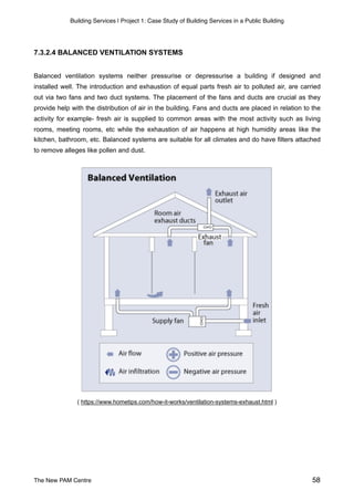 Building Services | Project 1: Case Study of Building Services in a Public Building
7.3.2.4 BALANCED VENTILATION SYSTEMS
Balanced ventilation systems neither pressurise or depressurise a building if designed and
installed well. The introduction and exhaustion of equal parts fresh air to polluted air, are carried
out via two fans and two duct systems. The placement of the fans and ducts are crucial as they
provide help with the distribution of air in the building. Fans and ducts are placed in relation to the
activity for example- fresh air is supplied to common areas with the most activity such as living
rooms, meeting rooms, etc while the exhaustion of air happens at high humidity areas like the
kitchen, bathroom, etc. Balanced systems are suitable for all climates and do have filters attached
to remove alleges like pollen and dust.
( https://www.hometips.com/how-it-works/ventilation-systems-exhaust.html )
The New PAM Centre 58
 