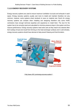 Building Services | Project 1: Case Study of Building Services in a Public Building
7.3.2.5 ENERGY RECOVERY SYSTEMS
Energy recovery systems are used to ensure maximum ventilation via ducts and exhausts in each
space. Energy recovery systems usually cost more to install and maintain therefore not very
common, however, some systems share ductwork to save on material cost. Duct’s for energy
recovery systems are complex when installing and designing therefore only some HVAC
contractors have enough technical expertise and experience to install them. The duct for the
system has to be correctly sized and calculated to minimize pressure drops in the system and thus
improve performance. Energy recovery systems need extra care as they need to be cleaned often
form buildup of dust and mould from forming on the heat exchanger surfaces and in cold climates,
energy recovery systems should have devices to help prevent freezing and frost formation.
( http://www.r-951.com/energy-recovery-system/ )
The New PAM Centre 59
 
