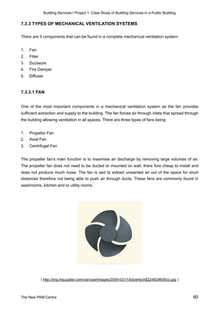 Building Services | Project 1: Case Study of Building Services in a Public Building
7.3.3 TYPES OF MECHANICAL VENTILATION SYSTEMS
There are 5 components that can be found in a complete mechanical ventilation system:
1. Fan
2. Filter
3. Ductwork
4. Fire Damper
5. Diffuser
7.3.3.1 FAN
One of the most important components in a mechanical ventilation system as the fan provides
sufficient extraction and supply to the building. The fan forces air through inlets that spread through
the building allowing ventilation in all spaces. There are three types of fans being:
1. Propellor Fan
2. Axial Fan
3. Centrifugal Fan
The propeller fan’s main function is to maximise air discharge by removing large volumes of air.
The propeller fan does not need to be ducted or mounted on wall, there fore cheap to install and
does not produce much noise. The fan is sed to extract unwanted air out of the space for short
distances therefore not being able to push air through ducts. These fans are commonly found in
washrooms, kitchen and or utility rooms.
( http://img.hisupplier.com/var/userImages/2009-03/11/bitzertech$224829606(s).jpg )
The New PAM Centre 60
 