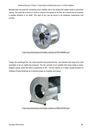 Building Services | Project 1: Case Study of Building Services in a Public Building
Besides that, the axial fan comprises of an impeller with a fan blade that rotates inside a cylindrical
casing. The axial fan is found in ducts to improve the speed of air flow as it drives that air towards
a parallel direction in its shaft. This type of fan can be found in jet airplanes, basements and
tunnels.
( http://img.directindustry.com/images_di/photo-g/41007-9469881.jpg )
Finally, the centrifugal fan, the most powerful and productive fan, can transfer both large and small
quantities of air no matter the pressure. The fan consists of an impeller that spins inside a scold-
shaped casing, while the inlet is positioned at 90°. The fan stands on a base usually located on
rooftops of large buildings as it requires larger air supplies and space.
( http://img.directindustry.com/images_di/photo-g/19905-2257697.jpg )
The New PAM Centre 61
 