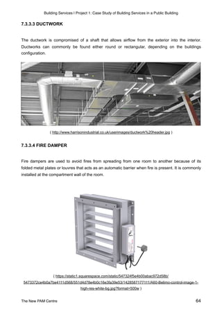 Building Services | Project 1: Case Study of Building Services in a Public Building
7.3.3.3 DUCTWORK
The ductwork is compromised of a shaft that allows airflow from the exterior into the interior.
Ductworks can commonly be found either round or rectangular, depending on the buildings
configuration.
( http://www.harrisonindustrial.co.uk/userimages/ductwork%20header.jpg )
7.3.3.4 FIRE DAMPER
Fire dampers are used to avoid fires from spreading from one room to another because of its
folded metal plates or louvres that acts as an automatic barrier when fire is present. It is commonly
installed at the compartment wall of the room.
( https://static1.squarespace.com/static/547324f5e4b00abac972d58b/
5473372ce4b0a7be4111d568/551d4d78e4b0c16e3fa39e53/1428587177111/A60-Belimo-control-image-1-
high-res-white-bg.jpg?format=500w )
The New PAM Centre 64
 