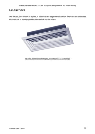 Building Services | Project 1: Case Study of Building Services in a Public Building
7.3.3.5 DIFFUSER
The diffuser, also known as a grille, is located at the edge of the ductwork where the air is released
into the room to evenly spread out the airflow into the space .
( http://img.archiexpo.com/images_ae/photo-g/62712-2211315.jpg )
The New PAM Centre 65
 