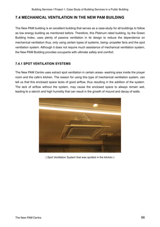 Building Services | Project 1: Case Study of Building Services in a Public Building
7.4 MECHANICAL VENTILATION IN THE NEW PAM BUILDING
The New PAM building is an excellent building that serves as a case-study for all buildings to follow
as low energy building as mentioned before. Therefore, this Platinum rated building, by the Green
Building Index, uses plenty of passive ventilation in its design to reduce the dependence on
mechanical ventilation thus, only using certain types of systems, being- propeller fans and the spot
ventilation system. Although it does not require much assistance of mechanical ventilation system,
the New PAM Building provides occupants with ultimate safety and comfort.
7.4.1 SPOT VENTILATION SYSTEMS
The New PAM Centre uses extract spot ventilation in certain areas- washing area inside the prayer
room and the cafe’s kitchen. The reason for using this type of mechanical ventilation system, can
tell us that this enclosed space lacks of good airflow, thus resulting in the addition of the system.
The lack of airflow without the system, may cause the enclosed space to always remain wet,
leading to a stench and high humidity that can result in the growth of mound and decay of walls.
( Spot Ventilation System that was spotted in the kitchen )
The New PAM Centre 66
 