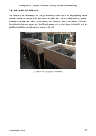 Building Services | Project 1: Case Study of Building Services in a Public Building
7.4.2 AIR HANDLING UNIT (AHU)
The function of the Air Handling Unit (AHU) is to distribute clean cold or hot air (depending on the
climate) within the building. Each AHU distributes fresh air to the floor level where it’s placed,
however in the New PAM building there are AHU units located on level 8, the rooftop. From there,
the ducts distribute and extract air into different spaces on the other floors. In the AHU unit, an
axial fan is used to ensures the proper cooling of the unit.
( Axial Fan that was spotted in the AHU )
The New PAM Centre 67
 