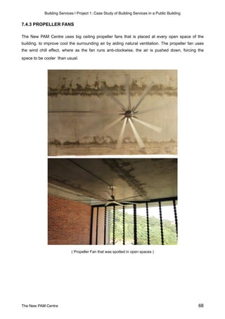Building Services | Project 1: Case Study of Building Services in a Public Building
7.4.3 PROPELLER FANS
The New PAM Centre uses big ceiling propeller fans that is placed at every open space of the
building, to improve cool the surrounding air by aiding natural ventilation. The propeller fan uses
the wind chill effect, where as the fan runs anti-clockwise, the air is pushed down, forcing the
space to be cooler than usual.
( Propeller Fan that was spotted in open spaces )
The New PAM Centre 68
 