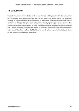Building Services | Project 1: Case Study of Building Services in a Public Building
7.5 CONCLUSION
In conclusion, mechanical ventilation systems are vital to a building as without it, the supply of air
into the building is not sufficient enough and not safe enough for human usage. The New PAM
Building, is a good example of the integration of mechanical ventilation systems and passive
ventilation as it helps strengthen each other, rather than trying to dispose of one another. The
mechanical ventilation systems used all follow the UBBL requirements as each system is equipped
with a readily accessible switch or other means for shut-off or volume reduction when ventilation is
not required. Therefore, the New PAM Building has heavily taken mechanical ventilation systems
into the design considerations of the building.
The New PAM Centre 69
 