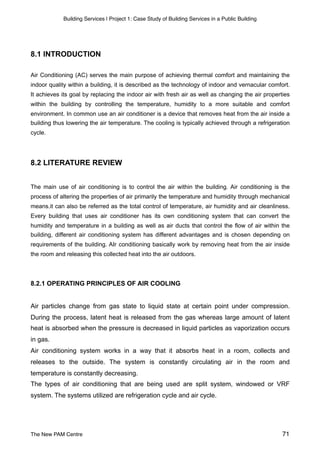 Building Services | Project 1: Case Study of Building Services in a Public Building
8.1 INTRODUCTION
Air Conditioning (AC) serves the main purpose of achieving thermal comfort and maintaining the
indoor quality within a building, it is described as the technology of indoor and vernacular comfort.
It achieves its goal by replacing the indoor air with fresh air as well as changing the air properties
within the building by controlling the temperature, humidity to a more suitable and comfort
environment. In common use an air conditioner is a device that removes heat from the air inside a
building thus lowering the air temperature. The cooling is typically achieved through a refrigeration
cycle.
8.2 LITERATURE REVIEW
The main use of air conditioning is to control the air within the building. Air conditioning is the
process of altering the properties of air primarily the temperature and humidity through mechanical
means.it can also be referred as the total control of temperature, air humidity and air cleanliness.
Every building that uses air conditioner has its own conditioning system that can convert the
humidity and temperature in a building as well as air ducts that control the flow of air within the
building, different air conditioning system has different advantages and is chosen depending on
requirements of the building. AIr conditioning basically work by removing heat from the air inside
the room and releasing this collected heat into the air outdoors.
8.2.1 OPERATING PRINCIPLES OF AIR COOLING
Air particles change from gas state to liquid state at certain point under compression.
During the process, latent heat is released from the gas whereas large amount of latent
heat is absorbed when the pressure is decreased in liquid particles as vaporization occurs
in gas.
Air conditioning system works in a way that it absorbs heat in a room, collects and
releases to the outside. The system is constantly circulating air in the room and
temperature is constantly decreasing.
The types of air conditioning that are being used are split system, windowed or VRF
system. The systems utilized are refrigeration cycle and air cycle.
The New PAM Centre 71
 