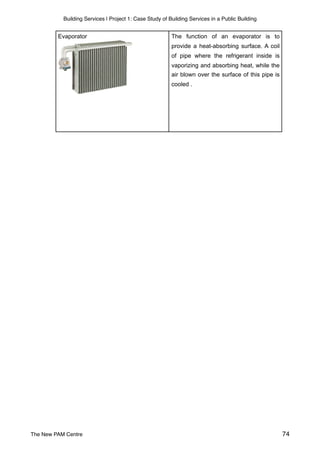 Building Services | Project 1: Case Study of Building Services in a Public Building
The function of an evaporator is to
provide a heat-absorbing surface. A coil
of pipe where the refrigerant inside is
vaporizing and absorbing heat, while the
air blown over the surface of this pipe is
cooled .
Evaporator
The New PAM Centre 74
 
