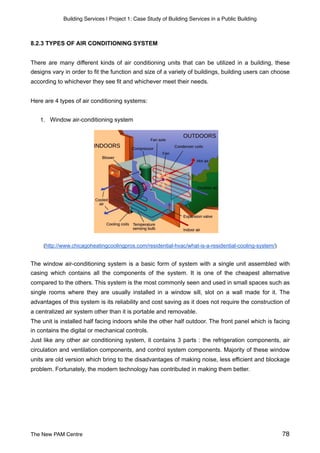 Building Services | Project 1: Case Study of Building Services in a Public Building
8.2.3 TYPES OF AIR CONDITIONING SYSTEM
There are many different kinds of air conditioning units that can be utilized in a building, these
designs vary in order to fit the function and size of a variety of buildings, building users can choose
according to whichever they see fit and whichever meet their needs.
Here are 4 types of air conditioning systems:
1. Window air-conditioning system
(http://www.chicagoheatingcoolingpros.com/residential-hvac/what-is-a-residential-cooling-system/)
The window air-conditioning system is a basic form of system with a single unit assembled with
casing which contains all the components of the system. It is one of the cheapest alternative
compared to the others. This system is the most commonly seen and used in small spaces such as
single rooms where they are usually installed in a window sill, slot on a wall made for it. The
advantages of this system is its reliability and cost saving as it does not require the construction of
a centralized air system other than it is portable and removable.
The unit is installed half facing indoors while the other half outdoor. The front panel which is facing
in contains the digital or mechanical controls.
Just like any other air conditioning system, it contains 3 parts : the refrigeration components, air
circulation and ventilation components, and control system components. Majority of these window
units are old version which bring to the disadvantages of making noise, less efficient and blockage
problem. Fortunately, the modern technology has contributed in making them better.
The New PAM Centre 78
 