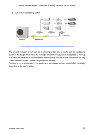 Building Services | Project 1: Case Study of Building Services in a Public Building
2. Multi-split air conditioning system
(https://modernize.com/hvac/central-air-condition-repair-installation/multi-split)
The similarity between a multi-split air conditioning system and a regular split air conditioning
system is the design. What makes the multi-split air conditioning system is its capability to have up
to 4 indoor air outlet unit to one compressor instead of one air outlet to one compressor. Not only
does it cut down on cost, it makes the system more efficient.
Ductwork is not a requirement in this system and each indoor unit can be controlled individually
depending on the user’s needs.
The New PAM Centre 79
 