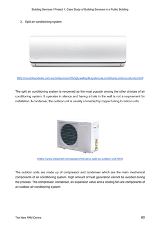 Building Services | Project 1: Case Study of Building Services in a Public Building
3. Split air conditioning system
(http://countdowndeals.com.au/midea-mmso70-high-wall-split-system-air-conditioner-indoor-unit-only.html)
The split air conditioning system is renowned as the most popular among the other choices of air
conditioning system. It operates in silence and having a hole in the wall is not a requirement for
installation. A condenser, the outdoor unit is usually connected by copper tubing to indoor units.
(https://www.indiamart.com/jaepan/innovative-split-ac-outdoor-unit.html)
The outdoor units are made up of compressor and condenser which are the main mechanical
components of air conditioning system. High amount of heat generation cannot be avoided during
the process. The compressor, condenser, an expansion valve and a cooling fan are components of
an outdoor air conditioning system
The New PAM Centre 80
 