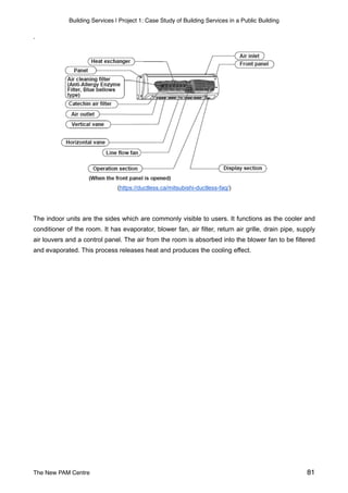 Building Services | Project 1: Case Study of Building Services in a Public Building
.
(https://ductless.ca/mitsubishi-ductless-faq/)
The indoor units are the sides which are commonly visible to users. It functions as the cooler and
conditioner of the room. It has evaporator, blower fan, air filter, return air grille, drain pipe, supply
air louvers and a control panel. The air from the room is absorbed into the blower fan to be filtered
and evaporated. This process releases heat and produces the cooling effect.
The New PAM Centre 81
 