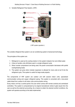 Building Services | Project 1: Case Study of Building Services in a Public Building
4. Variable Refrigerant Flow System, (VRF)
( VRF system operation )
The variable refrigerant flow system is an air conditioning system of advanced technology.
The principles of this system are:
1. Refrigerant is used as the cooling medium in the system instead of air and chilled water.
2. A few air handler units (AHU)are used in a single refrigerant cycle.
3. When inverter compressors are being used, the power consumption decreases with partial
cooling/heating loads.
4. The system can grow when modular expansion is allowed for more units to be fit into the
refrigerant cycle. This system is useful for large scale projects.
.
The components of VRF system are outdoor unit with several indoor units, specialized
communication wiring and copper refrigerant piping. This system is converted with a two-wired
cable linked from outdoor to all indoor units communication wiring.
Every indoor unit has a control panel of its own which comes with remote controls and centralized
controllers. The system is computerized by its original manufacturer where it gets inputs from the
user as well as the external surrounding. As a means to obtain the desired comfort conditions, the
system will operate according to the data implemented.
The New PAM Centre 82
 