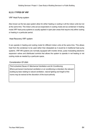Building Services | Project 1: Case Study of Building Services in a Public Building
8.2.3.1 TYPES OF VRF
VRF Heat Pump system
Also known as the two pipe system allow for either heating or cooling in all the indoor units but not
at the same time. The indoor units act as evaporators in cooling mode and as condenser in heating
mode.VRF heat pump systems is usually applied in open plan areas that require only either cooling
or heating in a particular period.
Heat Recovery VRF system
It can operate in heating and cooling mode for different indoor units at the same time. This allows
heat from the condenser to be used rather than dissipated as it would be in traditional heat pump
systems. VRF-HR systems are normally equipped with inverter drives, pulse modulating electronic
expansion valves and distributed controls that allows the system to operate in net heating or net
cooling mode as needed by a particular space.
Consideration Of Ubbl:
Third schedule,Clause 41 Mechanical Ventilation and Air Conditioning
Where permanent mechanical ventilation or air conditioning is intended, the relevant
building by-laws relating to natural ventilation, natural lighting and height of the
rooms may be waived at the discretion of the local authority
The New PAM Centre 84
 