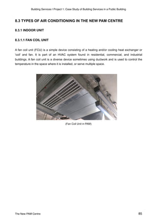 Building Services | Project 1: Case Study of Building Services in a Public Building
8.3 TYPES OF AIR CONDITIONING IN THE NEW PAM CENTRE
8.3.1 INDOOR UNIT
8.3.1.1 FAN COIL UNIT
A fan coil unit (FCU) is a simple device consisting of a heating and/or cooling heat exchanger or
'coil' and fan. It is part of an HVAC system found in residential, commercial, and industrial
buildings. A fan coil unit is a diverse device sometimes using ductwork and is used to control the
temperature in the space where it is installed, or serve multiple space.
(Fan Coil Unit in PAM)
The New PAM Centre 85
 