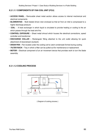 Building Services | Project 1: Case Study of Building Services in a Public Building
8.3.1.1.1 COMPONENTS OF FAN COIL UNIT (FCU)
• ACCESS PANEL - Removable sheet metal section allows access to internal mechanical and
electrical components
• BLOWER/FAN - Multi bladed driven rotor enclosed so that air from an inlet is compressed to a
higher discharge pressure
• COIL - A heat exchanger in which liquid is circulated to provide heating or cooling to the air
which passes through the heat sink fins
• CONTROL EXPOSURE – Sheet metal shroud which houses the electrical connections, speed
controller and transformer
• DISCHARGE COLLAR – Rectangular fitting attached to the unit outlet allowing for quick
attachment of downstream ductwork.
• DRAIN PAN – Pan located under the cooling coil to catch condensate formed during cooling.
• FILTER RACK – Tray in which a filter can be pulled out for maintenance or replacement
• MOTOR – Electrical component of an air movement device that provides work to turn the blade
assembly.
8.3.1.1.2 COOLING PROCESS
( Diagram of cooling process )
The New PAM Centre 86
 