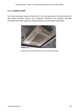 Building Services | Project 1: Case Study of Building Services in a Public Building
8.3.1.2 CASSETTE UNIT
One of the most modern designs of internal units, it can cool large spaces in four directions with its
wide airflow distribution ensuring even temperature distribution more efficiently, adjustable
thermostats and variable speed fans. Ceiling Cassette are exceptionally energy efficient.
(Cassette unit Air conditioning found in level 6 and ground level)
The New PAM Centre 87
 
