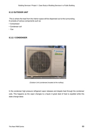 Building Services | Project 1: Case Study of Building Services in a Public Building
8.3.2 OUTDOOR UNIT
This is where the heat from the interior space will be dispensed out to the surrounding.
It consists of various components such as
• Compressor
• Condenser coil
• Fan
8.3.2.1 CONDENSER
(Outdoor Unit (condenser) located at the rooftop)
In the condenser high pressure refrigerant vapor releases and dispels heat through the condenser
coils. This happens as the vapor changes to a liquid; A great deal of heat is expelled while this
state change takes
The New PAM Centre 89
 