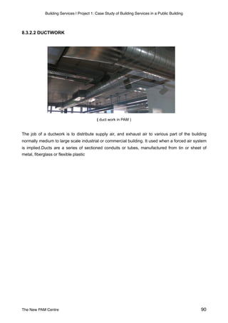 Building Services | Project 1: Case Study of Building Services in a Public Building
8.3.2.2 DUCTWORK
( duct work in PAM )
The job of a ductwork is to distribute supply air, and exhaust air to various part of the building
normally medium to large scale industrial or commercial building. It used when a forced air system
is implied.Ducts are a series of sectioned conduits or tubes, manufactured from tin or sheet of
metal, fiberglass or flexible plastic
 
The New PAM Centre 90
 