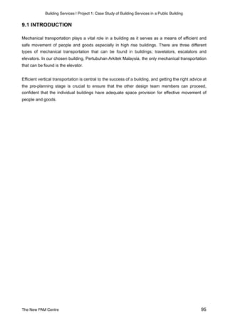 Building Services | Project 1: Case Study of Building Services in a Public Building
9.1 INTRODUCTION
Mechanical transportation plays a vital role in a building as it serves as a means of efficient and
safe movement of people and goods especially in high rise buildings. There are three different
types of mechanical transportation that can be found in buildings; travelators, escalators and
elevators. In our chosen building, Pertubuhan Arkitek Malaysia, the only mechanical transportation
that can be found is the elevator.
Efficient vertical transportation is central to the success of a building, and getting the right advice at
the pre-planning stage is crucial to ensure that the other design team members can proceed,
confident that the individual buildings have adequate space provision for effective movement of
people and goods.
The New PAM Centre 95
 