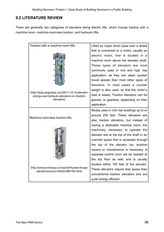 Building Services | Project 1: Case Study of Building Services in a Public Building
9.2 LITERATURE REVIEW
There are generally two categories of elevators being electric lifts, which include traction with a
machine room, machine-room-less traction, and hydraulic lifts.
Lifted by ropes which pass over a wheel
that is connected to a motor, usually an
electric motor, that is located in a
machine room above the elevator shaft.
These types of elevators are most
commonly used in mid and high rise
application, as they can attain quicker
travel speeds than most other types of
elevators. In most cases a counter
weight is also used, so that the motor’s
load is eased. Traction elevators can be
geared, or gearless, depending on their
application.
Mostly used in mid rise buildings up to or
around 250 feet. These elevators are
also traction elevators, but instead of
having a dedicated machine room, the
machinery necessary to operate the
elevator sits at the top of the shaft in an
override space that is accessed through
the top of the elevator car, anytime
repairs or maintenance is necessary. A
separate control room will be needed at
the top floor as well, and is usually
located within 150 feet of the elevator.
These elevators require less space than
conventional traction elevators and are
quite energy efficient.
Traction with a machine room lifts
(http://blog.wegowise.com/2011-10-12-elevator-
energy-use-hydraulic-elevators-vs.-traction-
elevators)
Machine room-less traction lifts
(http://www.archiexpo.com/prod/thyssen-krupp-
elevator/product-49335-884194.html)
The New PAM Centre 96
 