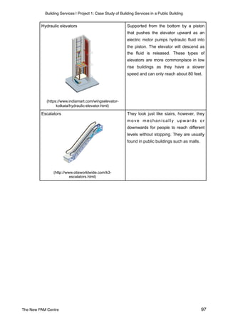 Building Services | Project 1: Case Study of Building Services in a Public Building
Supported from the bottom by a piston
that pushes the elevator upward as an
electric motor pumps hydraulic fluid into
the piston. The elevator will descend as
the fluid is released. These types of
elevators are more commonplace in low
rise buildings as they have a slower
speed and can only reach about 80 feet.
They look just like stairs, however, they
move mechanically upwards or
downwards for people to reach different
levels without stopping. They are usually
found in public buildings such as malls.
Escalators
(http://www.otisworldwide.com/k3-
escalators.html)
Hydraulic elevators
(https://www.indiamart.com/wingselevator-
kolkata/hydraulic-elevator.html)
The New PAM Centre 97
 