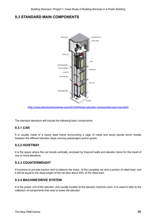Building Services | Project 1: Case Study of Building Services in a Public Building
9.3 STANDARD MAIN COMPONENTS
(http://www.electrical-knowhow.com/2012/04/basic-elevator-components-part-one.html)
The standard elevators will include the following basic components;
9.3.1 CAR
It is usually made of a heavy steel frame surrounding a cage of metal and wood panels which travels
between the different elevator stops carrying passengers and/or goods.
9.3.2 HOISTWAY
It is the space where the car travels vertically, enclosed by fireproof walls and elevator doors for the travel of
one or more elevators.
9.3.3 COUNTERWEIGHT
It functions to provide traction and to balance the mass of the complete car and a portion of rated load, and
it will be equal to the dead weight of the car plus about 40% of the rated load.
9.3.4 MACHINE/DRIVE SYSTEM
It is the power unit of the elevator, and usually located at the elevator machine room. It is used to refer to the
collection of components that raise or lower the elevator.
The New PAM Centre 98
 