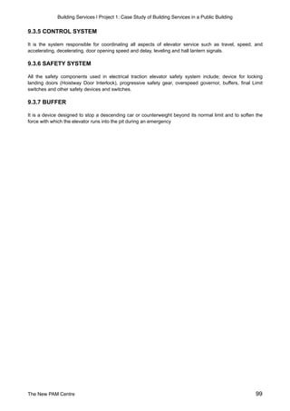 Building Services | Project 1: Case Study of Building Services in a Public Building
9.3.5 CONTROL SYSTEM
It is the system responsible for coordinating all aspects of elevator service such as travel, speed, and
accelerating, decelerating, door opening speed and delay, leveling and hall lantern signals.
9.3.6 SAFETY SYSTEM
All the safety components used in electrical traction elevator safety system include; device for locking
landing doors (Hoistway Door Interlock), progressive safety gear, overspeed governor, buffers, final Limit
switches and other safety devices and switches.
9.3.7 BUFFER
It is a device designed to stop a descending car or counterweight beyond its normal limit and to soften the
force with which the elevator runs into the pit during an emergency
The New PAM Centre 99
 