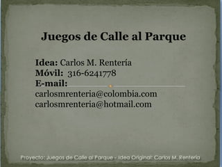 Juegos de Calle al Parque Idea:  Carlos M. Rentería Móvil:   316-6241778 E-mail:   [email_address] [email_address] 