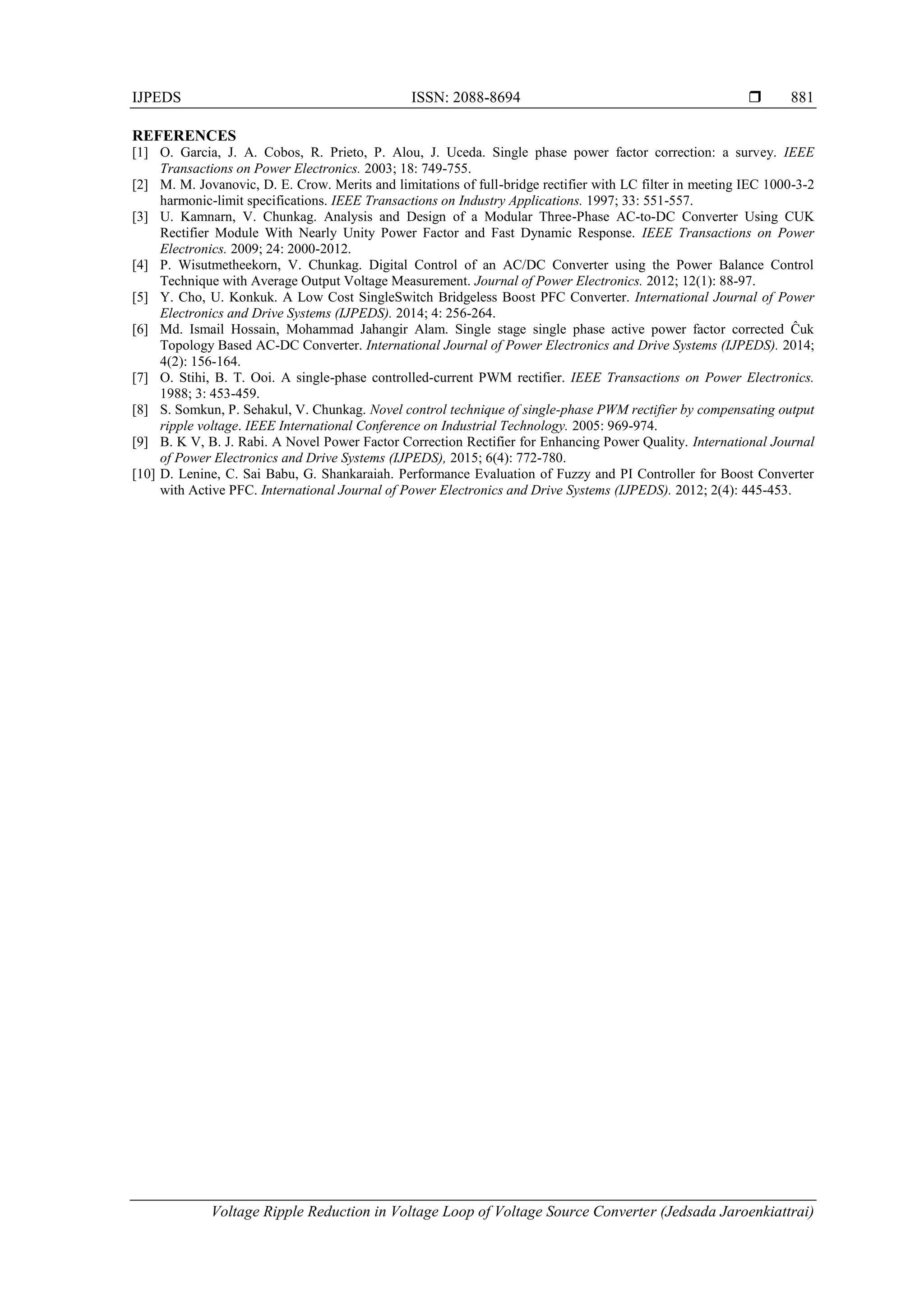 IJPEDS ISSN: 2088-8694 
Voltage Ripple Reduction in Voltage Loop of Voltage Source Converter (Jedsada Jaroenkiattrai)
881
REFERENCES
[1] O. Garcia, J. A. Cobos, R. Prieto, P. Alou, J. Uceda. Single phase power factor correction: a survey. IEEE
Transactions on Power Electronics. 2003; 18: 749-755.
[2] M. M. Jovanovic, D. E. Crow. Merits and limitations of full-bridge rectifier with LC filter in meeting IEC 1000-3-2
harmonic-limit specifications. IEEE Transactions on Industry Applications. 1997; 33: 551-557.
[3] U. Kamnarn, V. Chunkag. Analysis and Design of a Modular Three-Phase AC-to-DC Converter Using CUK
Rectifier Module With Nearly Unity Power Factor and Fast Dynamic Response. IEEE Transactions on Power
Electronics. 2009; 24: 2000-2012.
[4] P. Wisutmetheekorn, V. Chunkag. Digital Control of an AC/DC Converter using the Power Balance Control
Technique with Average Output Voltage Measurement. Journal of Power Electronics. 2012; 12(1): 88-97.
[5] Y. Cho, U. Konkuk. A Low Cost SingleSwitch Bridgeless Boost PFC Converter. International Journal of Power
Electronics and Drive Systems (IJPEDS). 2014; 4: 256-264.
[6] Md. Ismail Hossain, Mohammad Jahangir Alam. Single stage single phase active power factor corrected Ĉuk
Topology Based AC-DC Converter. International Journal of Power Electronics and Drive Systems (IJPEDS). 2014;
4(2): 156-164.
[7] O. Stihi, B. T. Ooi. A single-phase controlled-current PWM rectifier. IEEE Transactions on Power Electronics.
1988; 3: 453-459.
[8] S. Somkun, P. Sehakul, V. Chunkag. Novel control technique of single-phase PWM rectifier by compensating output
ripple voltage. IEEE International Conference on Industrial Technology. 2005: 969-974.
[9] B. K V, B. J. Rabi. A Novel Power Factor Correction Rectifier for Enhancing Power Quality. International Journal
of Power Electronics and Drive Systems (IJPEDS), 2015; 6(4): 772-780.
[10] D. Lenine, C. Sai Babu, G. Shankaraiah. Performance Evaluation of Fuzzy and PI Controller for Boost Converter
with Active PFC. International Journal of Power Electronics and Drive Systems (IJPEDS). 2012; 2(4): 445-453.
 