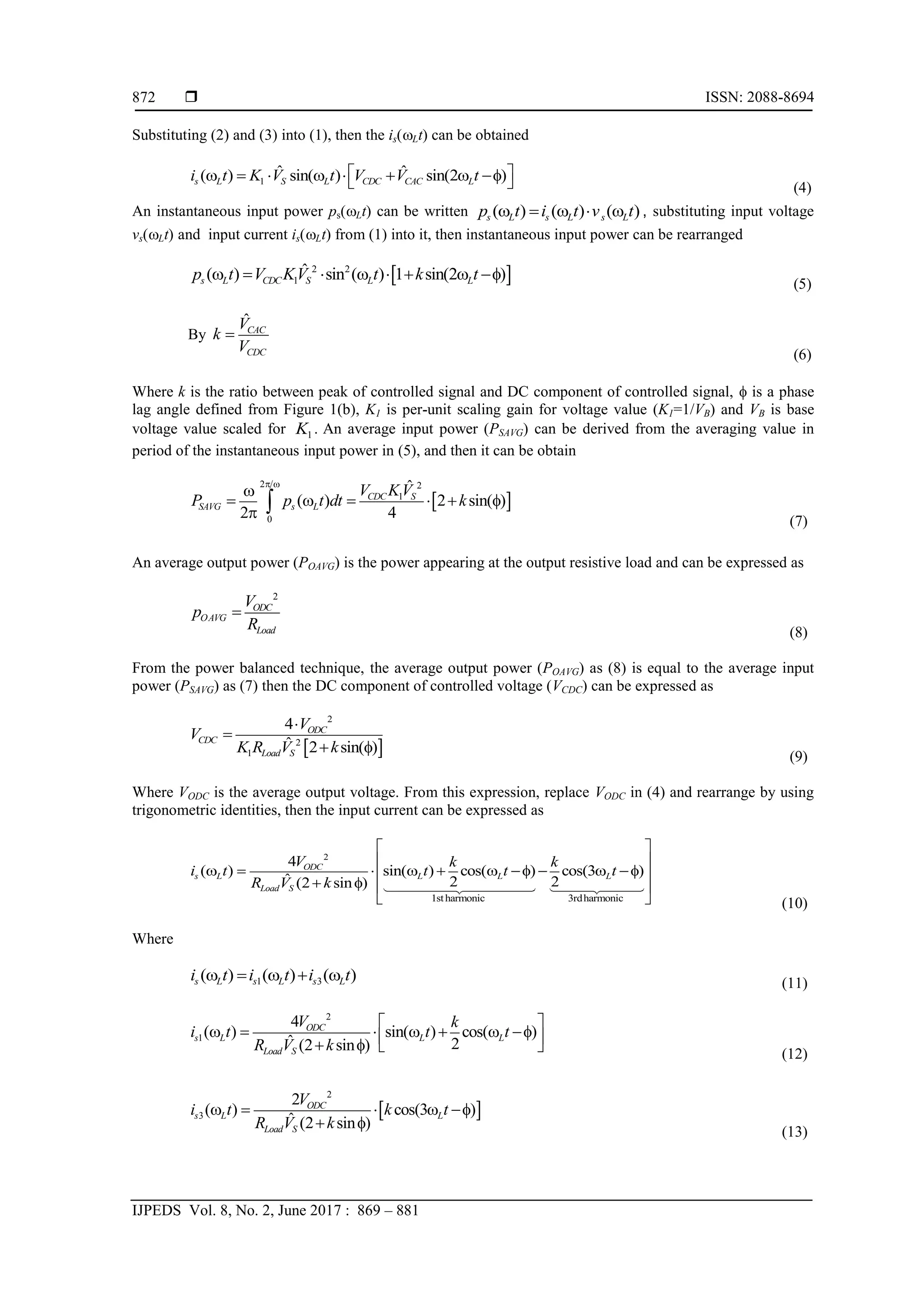  ISSN: 2088-8694
IJPEDS Vol. 8, No. 2, June 2017 : 869 – 881
872
Substituting (2) and (3) into (1), then the is(Lt) can be obtained
1
ˆ ˆ
( ) sin( ) sin(2 )
s L S L CDC CAC L
i t K V t V V t
 
       f
  (4)
An instantaneous input power ps(Lt) can be written ( ) ( ) ( )
s L s L s L
p t i t v t
     , substituting input voltage
vs(Lt) and input current is(Lt) from (1) into it, then instantaneous input power can be rearranged
 
2 2
1
ˆ
( ) sin ( ) 1 sin(2 )
s L CDC S L L
p t V KV t k t
       f
(5)
By
ˆCAC
CDC
V
k
V

(6)
Where k is the ratio between peak of controlled signal and DC component of controlled signal, f is a phase
lag angle defined from Figure 1(b), K1 is per-unit scaling gain for voltage value (K1=1/VB) and VB is base
voltage value scaled for 1
K . An average input power (PSAVG) can be derived from the averaging value in
period of the instantaneous input power in (5), and then it can be obtain
 
2 2
1
0
ˆ
( ) 2 sin( )
2 4
CDC S
SAVG s L
V KV
P p t dt k
 

     f
 
(7)
An average output power (POAVG) is the power appearing at the output resistive load and can be expressed as
2
ODC
OAVG
Load
V
p
R

(8)
From the power balanced technique, the average output power (POAVG) as (8) is equal to the average input
power (PSAVG) as (7) then the DC component of controlled voltage (VCDC) can be expressed as
 
2
2
1
4
ˆ 2 sin( )
ODC
CDC
Load S
V
V
K R V k


 f
(9)
Where VODC is the average output voltage. From this expression, replace VODC in (4) and rearrange by using
trigonometric identities, then the input current can be expressed as
2
1stharmonic 3rdharmonic
4
( ) sin( ) cos( ) cos(3 )
ˆ 2 2
(2 sin )
ODC
s L L L L
Load S
V k k
i t t t t
R V k
 
 
      f   f
 
 f  
  (10)
Where
1 3
( ) ( ) ( )
s L s L s L
i t i t i t
     (11)
2
1
4
( ) sin( ) cos( )
ˆ 2
(2 sin )
ODC
s L L L
Load S
V k
i t t t
R V k
 
      f
 
 f   (12)
 
2
3
2
( ) cos(3 )
ˆ (2 sin )
ODC
s L L
Load S
V
i t k t
R V k
    f
 f
(13)
 