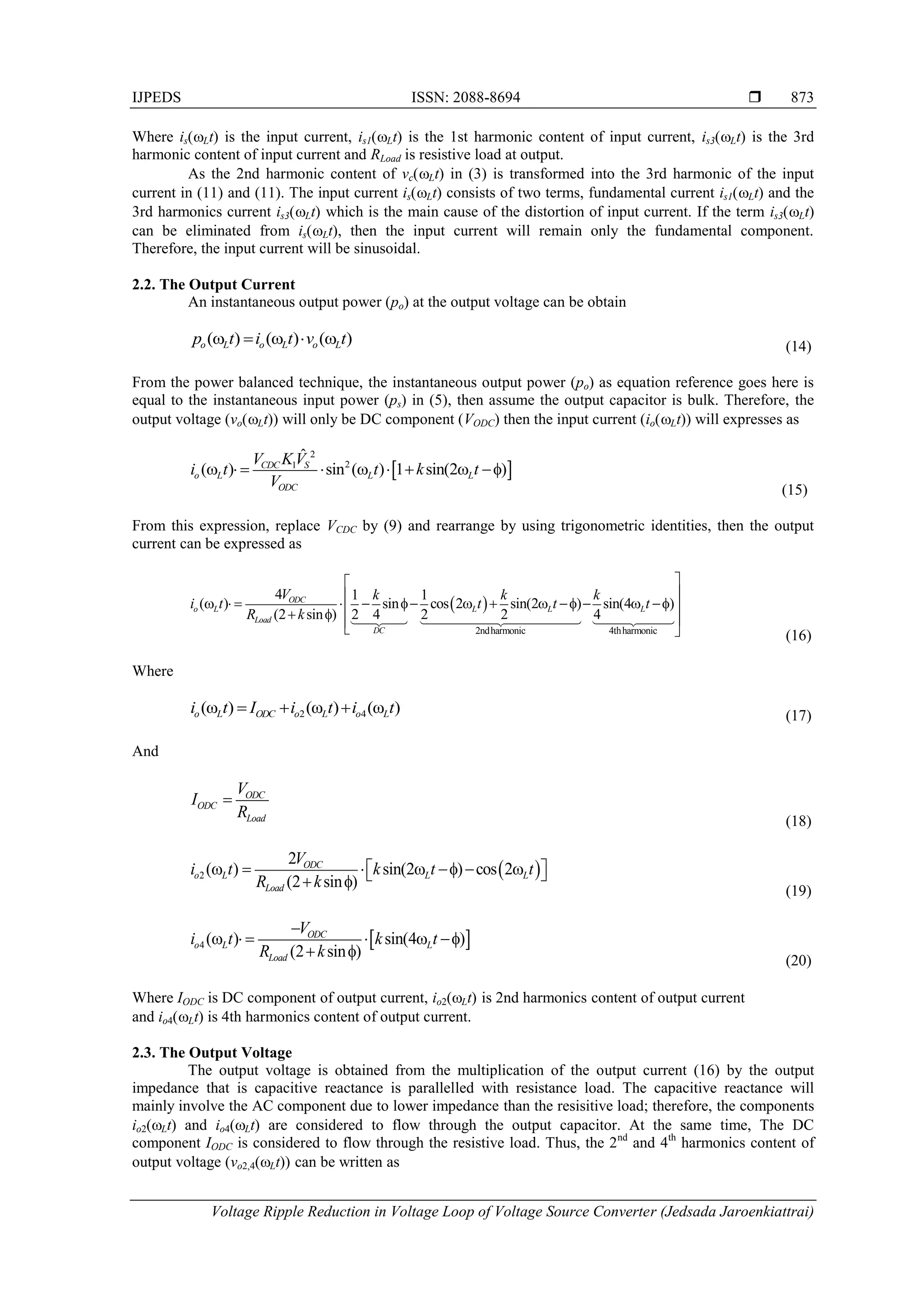 IJPEDS ISSN: 2088-8694 
Voltage Ripple Reduction in Voltage Loop of Voltage Source Converter (Jedsada Jaroenkiattrai)
873
Where is(Lt) is the input current, is1(Lt) is the 1st harmonic content of input current, is3(Lt) is the 3rd
harmonic content of input current and RLoad is resistive load at output.
As the 2nd harmonic content of vc(Lt) in (3) is transformed into the 3rd harmonic of the input
current in (11) and (11). The input current is(Lt) consists of two terms, fundamental current is1(Lt) and the
3rd harmonics current is3(Lt) which is the main cause of the distortion of input current. If the term is3(Lt)
can be eliminated from is(Lt), then the input current will remain only the fundamental component.
Therefore, the input current will be sinusoidal.
2.2. The Output Current
An instantaneous output power (po) at the output voltage can be obtain
( ) ( ) ( )
o L o L o L
p t i t v t
     (14)
From the power balanced technique, the instantaneous output power (po) as equation reference goes here is
equal to the instantaneous input power (ps) in (5), then assume the output capacitor is bulk. Therefore, the
output voltage (vo(Lt)) will only be DC component (VODC) then the input current (io(Lt)) will expresses as
 
2
2
1
ˆ
( ) sin ( ) 1 sin(2 )
CDC S
o L L L
ODC
V KV
i t t k t
V
        f
(15)
From this expression, replace VCDC by (9) and rearrange by using trigonometric identities, then the output
current can be expressed as
 
2ndharmonic 4thharmonic
4 1 1
( ) sin cos 2 sin(2 ) sin(4 )
(2 sin ) 2 4 2 2 4
ODC
o L L L L
Load
DC
V k k k
i t t t t
R k




     f    f   f 

 f 

  (16)
Where
2 4
(ω ) (ω ) (ω )
o L ODC o L o L
i t I i t i t
   (17)
And
ODC
ODC
Load
V
I
R

(18)
 
2
2
( ) sin(2 ) cos 2
(2 sin )
ODC
o L L L
Load
V
i t k t t
R k
    f  
 
 
 f
(19)
 
4 ( ) sin(4 )
(2 sin )
ODC
o L L
Load
V
i t k t
R k

     f
 f
(20)
Where IODC is DC component of output current, io2(Lt) is 2nd harmonics content of output current
and io4(Lt) is 4th harmonics content of output current.
2.3. The Output Voltage
The output voltage is obtained from the multiplication of the output current (16) by the output
impedance that is capacitive reactance is parallelled with resistance load. The capacitive reactance will
mainly involve the AC component due to lower impedance than the resisitive load; therefore, the components
io2(Lt) and io4(Lt) are considered to flow through the output capacitor. At the same time, The DC
component IODC is considered to flow through the resistive load. Thus, the 2nd
and 4th
harmonics content of
output voltage (vo2,4(Lt)) can be written as
 