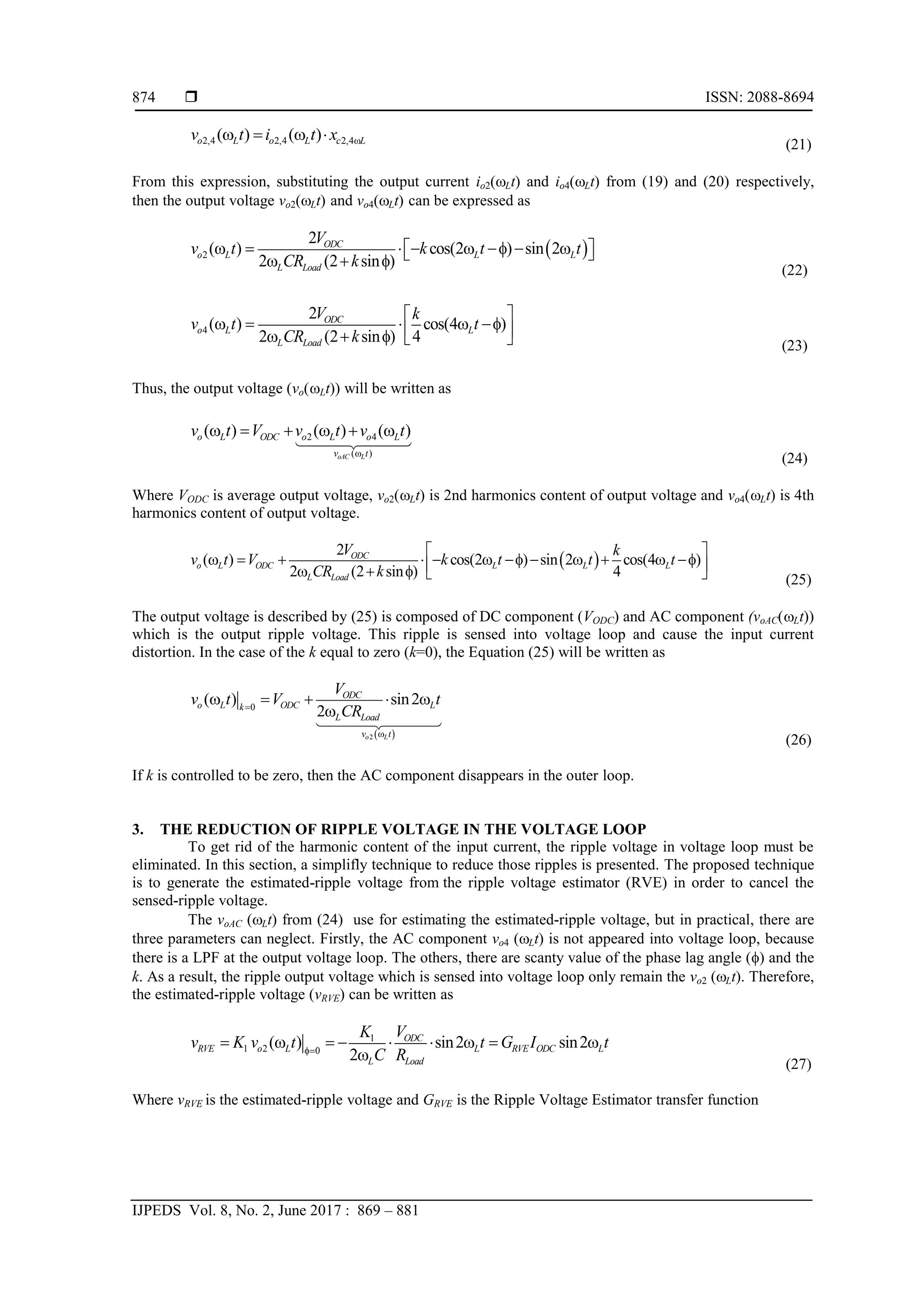  ISSN: 2088-8694
IJPEDS Vol. 8, No. 2, June 2017 : 869 – 881
874
2,4 2,4 2,4
( ) ( )
o L o L c L
v t i t x 
   
(21)
From this expression, substituting the output current io2(Lt) and io4(Lt) from (19) and (20) respectively,
then the output voltage vo2(Lt) and vo4(Lt) can be expressed as
 
2
2
( ) cos(2 ) sin 2
2 (2 sin )
ODC
o L L L
L Load
V
v t k t t
CR k
     f  
 
 
  f
(22)
4
2
( ) cos(4 )
2 (2 sin ) 4
ODC
o L L
L Load
V k
v t t
CR k
 
    f
 
  f   (23)
Thus, the output voltage (vo(Lt)) will be written as
2 4
( )
( ) ( ) ( )
oAC L
o L ODC o L o L
v t
v t V v t v t

     
(24)
Where VODC is average output voltage, vo2(Lt) is 2nd harmonics content of output voltage and vo4(Lt) is 4th
harmonics content of output voltage.
 
2
( ) cos(2 ) sin 2 cos(4 )
2 (2 sin ) 4
ODC
o L ODC L L L
L Load
V k
v t V k t t t
CR k
 
      f     f
 
  f   (25)
The output voltage is described by (25) is composed of DC component (VODC) and AC component (voAC(Lt))
which is the output ripple voltage. This ripple is sensed into voltage loop and cause the input current
distortion. In the case of the k equal to zero (k=0), the Equation (25) will be written as
 
2
0
( ) sin2
2
o L
ODC
o L ODC L
k
L Load
v t
V
v t V t
CR


    

(26)
If k is controlled to be zero, then the AC component disappears in the outer loop.
3. THE REDUCTION OF RIPPLE VOLTAGE IN THE VOLTAGE LOOP
To get rid of the harmonic content of the input current, the ripple voltage in voltage loop must be
eliminated. In this section, a simplifly technique to reduce those ripples is presented. The proposed technique
is to generate the estimated-ripple voltage from the ripple voltage estimator (RVE) in order to cancel the
sensed-ripple voltage.
The voAC (Lt) from (24) use for estimating the estimated-ripple voltage, but in practical, there are
three parameters can neglect. Firstly, the AC component vo4 (Lt) is not appeared into voltage loop, because
there is a LPF at the output voltage loop. The others, there are scanty value of the phase lag angle (f) and the
k. As a result, the ripple output voltage which is sensed into voltage loop only remain the vo2 (Lt). Therefore,
the estimated-ripple voltage (vRVE) can be written as
1
1 2 0
( ) sin2 sin2
2
ODC
RVE o L L RVE ODC L
L Load
V
K
v K v t t G I t
C R
f
        

(27)
Where vRVE is the estimated-ripple voltage and GRVE is the Ripple Voltage Estimator transfer function
 