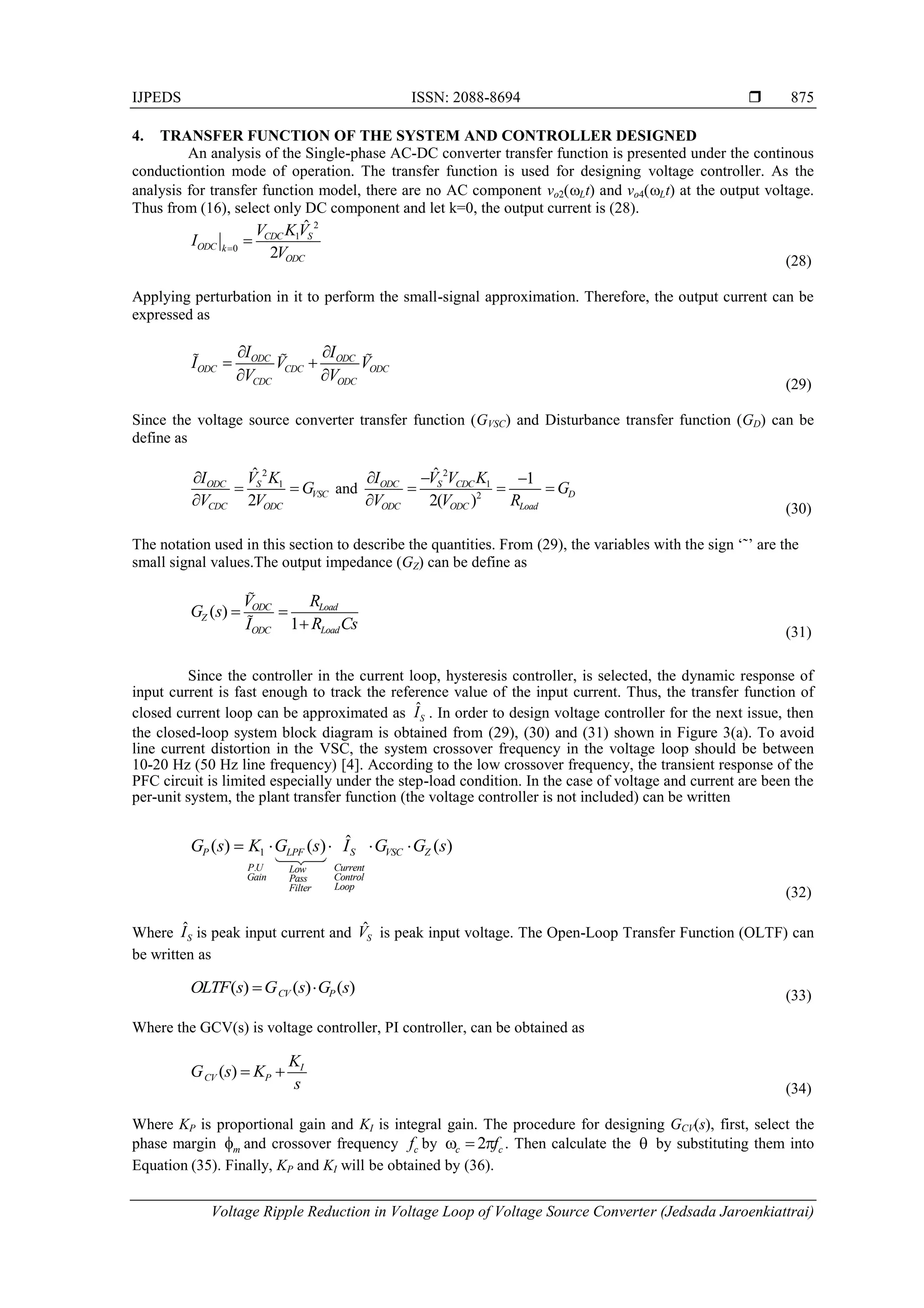 IJPEDS ISSN: 2088-8694 
Voltage Ripple Reduction in Voltage Loop of Voltage Source Converter (Jedsada Jaroenkiattrai)
875
4. TRANSFER FUNCTION OF THE SYSTEM AND CONTROLLER DESIGNED
An analysis of the Single-phase AC-DC converter transfer function is presented under the continous
conductiontion mode of operation. The transfer function is used for designing voltage controller. As the
analysis for transfer function model, there are no AC component vo2(Lt) and vo4(Lt) at the output voltage.
Thus from (16), select only DC component and let k=0, the output current is (28).
2
1
0
ˆ
2
CDC S
ODC k
ODC
V KV
I
V


(28)
Applying perturbation in it to perform the small-signal approximation. Therefore, the output current can be
expressed as
ODC ODC
ODC CDC ODC
CDC ODC
I I
I V V
V V
 
 
 
(29)
Since the voltage source converter transfer function (GVSC) and Disturbance transfer function (GD) can be
define as
2
1
ˆ
2
ODC S
VSC
CDC ODC
I V K
G
V V

 

and
2
1
2
ˆ 1
2( )
ODC S CDC
D
ODC Load
ODC
I V V K
G
V R
V
  
  
 (30)
The notation used in this section to describe the quantities. From (29), the variables with the sign ‘˜’ are the
small signal values.The output impedance (GZ) can be define as
( )
1
ODC Load
Z
Load
ODC
V R
G s
R Cs
I
 
 (31)
Since the controller in the current loop, hysteresis controller, is selected, the dynamic response of
input current is fast enough to track the reference value of the input current. Thus, the transfer function of
closed current loop can be approximated as ˆS
I . In order to design voltage controller for the next issue, then
the closed-loop system block diagram is obtained from (29), (30) and (31) shown in Figure 3(a). To avoid
line current distortion in the VSC, the system crossover frequency in the voltage loop should be between
10-20 Hz (50 Hz line frequency) [4]. According to the low crossover frequency, the transient response of the
PFC circuit is limited especially under the step-load condition. In the case of voltage and current are been the
per-unit system, the plant transfer function (the voltage controller is not included) can be written
1
.
ˆ
( ) ( ) ( )
P LPF S VSC Z
P U Current
Low
Gain Control
Pass
Loop
Filter
G s K G s I G G s
    
(32)
Where ˆS
I is peak input current and ˆS
V is peak input voltage. The Open-Loop Transfer Function (OLTF) can
be written as
( ) ( ) ( )
CV P
OLTF s G s G s
  (33)
Where the GCV(s) is voltage controller, PI controller, can be obtained as
( ) I
CV P
K
G s K
s
 
(34)
Where KP is proportional gain and KI is integral gain. The procedure for designing GCV(s), first, select the
phase margin m
f and crossover frequency c
f by 2
c c
f
   . Then calculate the  by substituting them into
Equation (35). Finally, KP and KI will be obtained by (36).
 