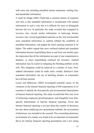 with some also including unaudited interim statements, mailing lists,
and shareholder information.
A study by Hodge (2001) found that a common feature of corporate
web sites is that unaudited information is incorporated with audited
information in such a way that it is difficult for users to distinguish
between the two. In particular, the study revealed that compared to
investors who viewed similar information in hard-copy format,
investors who viewed hyperlinked materials on the web misclassified
more unaudited information as audited, inflated the credibility of
unaudited information, and judged the firm's earnings potential to be
higher. The author argued that users confused audited and unaudited
information because hyperlinking them to and from one another gave
the impression that all the information was part of one comprehensive
database: in short, hyperlinking confused the investors. Audited
information may be useful in mitigating the blending problem on the
web. This mitigation could be achieved in a number of ways. First,
audited information could be made more visually distinctive from
unaudited information: the use of labelling, borders, or watermarks
have all been mooted.
Lymer and Debreceny (2003) investigated potential causes of the
variations in the Internet financial reporting of 660 corporations in 22
countries to identify the firm-specific and environmental determinants
of Internet financial reporting. The study revealed that firm size, level
of technology employed, growth prospects, and intangibles were firm-
specific determinants of Internet financial reporting. Given that
Internet financial reporting is not just about the content of disclosure
but also about employing new presentation methods, the environment
of disclosure was included in the research. The overarching disclosure
environment of a country was found to be an important environmental
driver for Internet financial reporting presentation and a less strong

                                                                      10
 