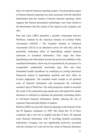 driver for Internet financial reporting content. The presentation aspect
of Internet financial reporting was more associated with the identified
determinants than the content of Internet financial reporting, which
suggests that Internet presentation technologies were more related to
the determinants than the content of the reports on the company web
sites.

Pike and Lanis (2003) identified a possible relationship between
WebTrust, initiated by the American Institute of Certified Public
Accountants (AICPA) / The Canadian Institute of Chartered
Accountants (CICA) as an attestation service for web sites, and the
potentially misleading effect of hyperlinking audited financial
statements to unaudited information. They argue that firms
hyperlinking such information increase the perceived credibility of the
unaudited information, which may be exacerbated by the presence of a
recognisable, symbolically trustworthy logo. Pike and Lanis
formulated testable hypotheses by modifying an existing theoretical
framework related to hyperlinked materials and their effect on
investor judgements. The amended model extends to all potential
users of financial information and incorporates the web-based
assurance logo of WebTrust. The study proposed a model to ascertain
the extent of the expectation gap among users and argued that simple
disclosure is sufficient to eliminate the potentially misleading effects
of web-based financial information, thereby reducing the risk of
corporate fraud and legal liability of auditors.
Marston (2003) surveyed the financial reporting on the Internet of the
top 99 Japanese companies in 1998. She found that 78 of these
companies had a web site in English and that of these, 68 reported
some financial information with 57 providing detailed accounting
information. Company size was significantly positively associated
with the existence of a web site but the extent of financial disclosure
                                                                     11
 
