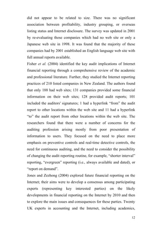 did not appear to be related to size. There was no significant
association between profitability, industry grouping, or overseas
listing status and Internet disclosure. The survey was updated in 2001
by re-evaluating those companies which had no web site or only a
Japanese web site in 1998. It was found that the majority of these
companies had by 2001 established an English language web site with
full annual reports available.
Fisher et al. (2004) identified the key audit implications of Internet
financial reporting through a comprehensive review of the academic
and professional literature. Further, they studied the Internet reporting
practices of 210 listed companies in New Zealand. The authors found
that only 188 had web sites; 131 companies provided some financial
information on their web sites; 128 provided audit reports; 101
included the auditors' signatures; 1 had a hyperlink “from” the audit
report to other locations within the web site and 11 had a hyperlink
“to” the audit report from other locations within the web site. The
researchers found that there were a number of concerns for the
auditing profession arising mostly from poor presentation of
information to users. They focused on the need to place more
emphasis on preventive controls and real-time detective controls, the
need for continuous auditing, and the need to consider the possibility
of changing the audit reporting routine, for example, “shorter interval”
reporting, “evergreen” reporting (i.e., always available and dated), or
“report on demand”.
Jones and Zezhong (2004) explored future financial reporting on the
Internet; their aims were to develop a consensus among participating
experts   (representing   key    interested   parties)   on   the   likely
developments in financial reporting on the Internet by 2010 and then
to explore the main issues and consequences for these parties. Twenty
UK experts in accounting and the Internet, including academics,

                                                                       12
 