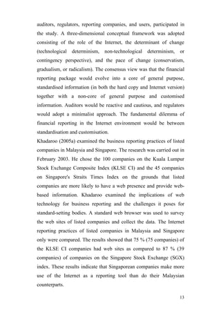auditors, regulators, reporting companies, and users, participated in
the study. A three-dimensional conceptual framework was adopted
consisting of the role of the Internet, the determinant of change
(technological   determinism,   non-technological   determinism,   or
contingency perspective), and the pace of change (conservatism,
gradualism, or radicalism). The consensus view was that the financial
reporting package would evolve into a core of general purpose,
standardised information (in both the hard copy and Internet version)
together with a non-core of general purpose and customised
information. Auditors would be reactive and cautious, and regulators
would adopt a minimalist approach. The fundamental dilemma of
financial reporting in the Internet environment would be between
standardisation and customisation.
Khadaroo (2005a) examined the business reporting practices of listed
companies in Malaysia and Singapore. The research was carried out in
February 2003. He chose the 100 companies on the Kuala Lumpur
Stock Exchange Composite Index (KLSE CI) and the 45 companies
on Singapore's Straits Times Index on the grounds that listed
companies are more likely to have a web presence and provide web-
based information. Khadaroo examined the implications of web
technology for business reporting and the challenges it poses for
standard-setting bodies. A standard web browser was used to survey
the web sites of listed companies and collect the data. The Internet
reporting practices of listed companies in Malaysia and Singapore
only were compared. The results showed that 75 % (75 companies) of
the KLSE CI companies had web sites as compared to 87 % (39
companies) of companies on the Singapore Stock Exchange (SGX)
index. These results indicate that Singaporean companies make more
use of the Internet as a reporting tool than do their Malaysian
counterparts.

                                                                   13
 