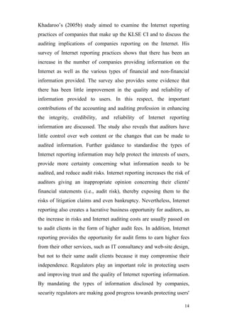 Khadaroo’s (2005b) study aimed to examine the Internet reporting
practices of companies that make up the KLSE CI and to discuss the
auditing implications of companies reporting on the Internet. His
survey of Internet reporting practices shows that there has been an
increase in the number of companies providing information on the
Internet as well as the various types of financial and non-financial
information provided. The survey also provides some evidence that
there has been little improvement in the quality and reliability of
information provided to users. In this respect, the important
contributions of the accounting and auditing profession in enhancing
the integrity, credibility, and reliability of Internet reporting
information are discussed. The study also reveals that auditors have
little control over web content or the changes that can be made to
audited information. Further guidance to standardise the types of
Internet reporting information may help protect the interests of users,
provide more certainty concerning what information needs to be
audited, and reduce audit risks. Internet reporting increases the risk of
auditors giving an inappropriate opinion concerning their clients'
financial statements (i.e., audit risk), thereby exposing them to the
risks of litigation claims and even bankruptcy. Nevertheless, Internet
reporting also creates a lucrative business opportunity for auditors, as
the increase in risks and Internet auditing costs are usually passed on
to audit clients in the form of higher audit fees. In addition, Internet
reporting provides the opportunity for audit firms to earn higher fees
from their other services, such as IT consultancy and web-site design,
but not to their same audit clients because it may compromise their
independence. Regulators play an important role in protecting users
and improving trust and the quality of Internet reporting information.
By mandating the types of information disclosed by companies,
security regulators are making good progress towards protecting users'

                                                                      14
 