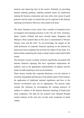 interests and improving trust in the system. Similarly, by providing
Internet auditing guidance, auditing standard setters are (indirectly)
making the business community and users alike more aware of good
practices and the types of control that can be expected in the Internet
reporting environment. However, more needs to be done.


The above literature review shows that a number of academics have
investigated web-reporting practices in the UK, the USA, Germany,
Spain, Austria, Finland, and more recently Japan, Singapore, and
Malaysia. Most research done in this area is concentrated in Western
Europe, Asia, and the USA. To our knowledge, the impact on the
audit profession of corporate financial reporting on the Internet by
Saudi joint stock companies has not been the subject of any study. It is
believed that conducting this study in Saudi Arabia could yield fruitful
results.
The literature reveals a number of factors specifically associated with
Internet financial reporting that have significant implications for
auditors, such as the appropriate responsibilities of auditors and the
nature of audit reporting in such an environment.
These factors include that corporate disclosure over the Internet is
currently unregulated and because of the global nature of the Internet,
the application of traditional national regulations and laws to the
Internet environment may not be appropriate. The present study
extends this literature by investigating the existing practices of
auditors in relation to the Internet financial reporting of Saudi joint
stock companies. The data for the research were obtained through
content analysis of the web sites of joint stock companies in Saudi
Arabia.




                                                                     15
 